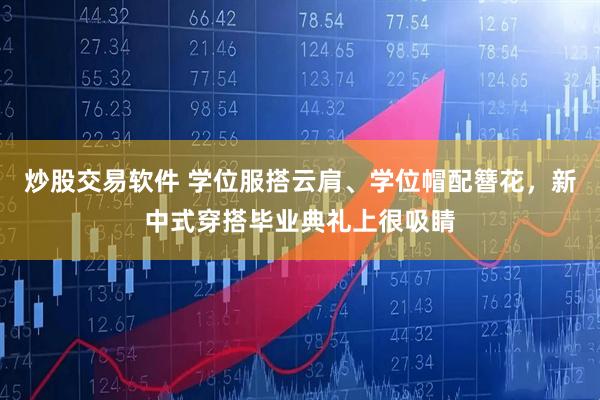 炒股交易软件 学位服搭云肩、学位帽配簪花，新中式穿搭毕业典礼上很吸睛