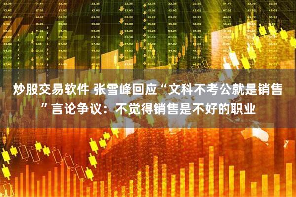 炒股交易软件 张雪峰回应“文科不考公就是销售”言论争议：不觉得销售是不好的职业