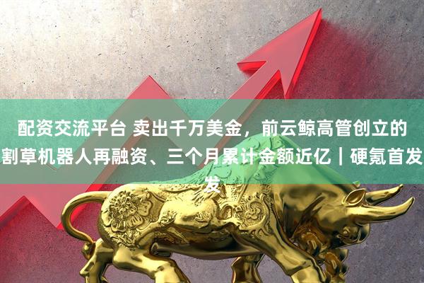 配资交流平台 卖出千万美金，前云鲸高管创立的割草机器人再融资、三个月累计金额近亿｜硬氪首发