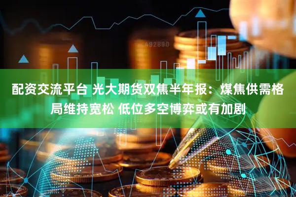 配资交流平台 光大期货双焦半年报：煤焦供需格局维持宽松 低位多空博弈或有加剧