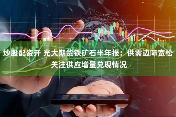 炒股配资开 光大期货铁矿石半年报：供需边际宽松 关注供应增量兑现情况