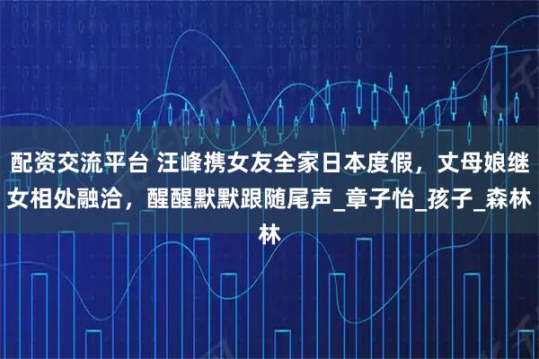 配资交流平台 汪峰携女友全家日本度假，丈母娘继女相处融洽，醒醒默默跟随尾声_章子怡_孩子_森林