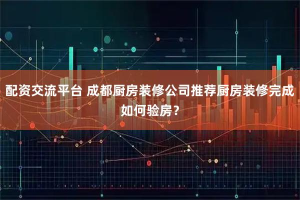 配资交流平台 成都厨房装修公司推荐厨房装修完成如何验房？