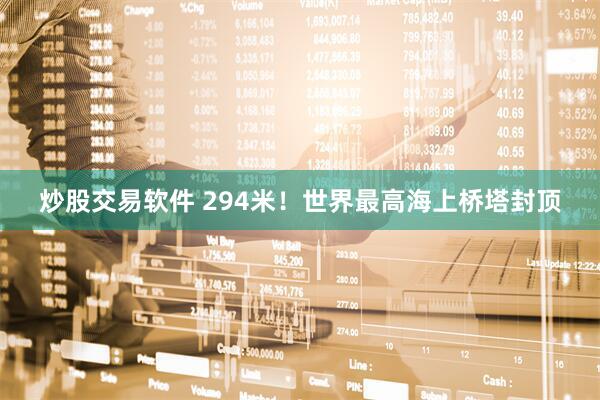 炒股交易软件 294米！世界最高海上桥塔封顶