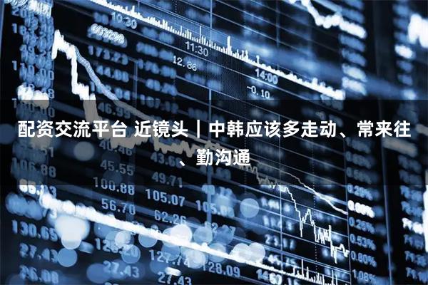 配资交流平台 近镜头｜中韩应该多走动、常来往、勤沟通