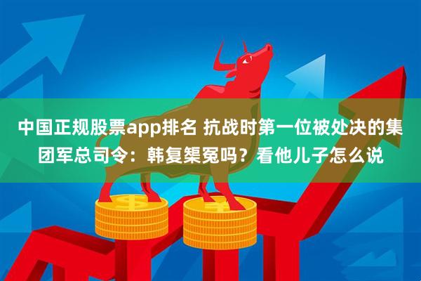 中国正规股票app排名 抗战时第一位被处决的集团军总司令：韩复榘冤吗？看他儿子怎么说