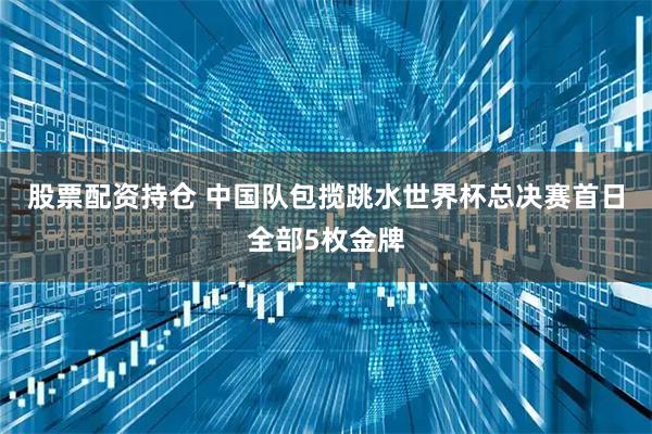 股票配资持仓 中国队包揽跳水世界杯总决赛首日全部5枚金牌