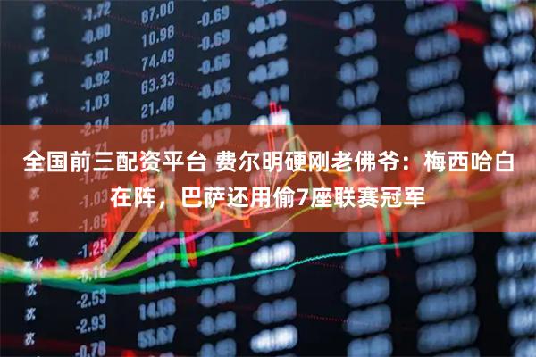 全国前三配资平台 费尔明硬刚老佛爷：梅西哈白在阵，巴萨还用偷7座联赛冠军