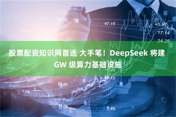 股票配资知识网首选 大手笔！DeepSeek 将建 GW 级算力基础设施