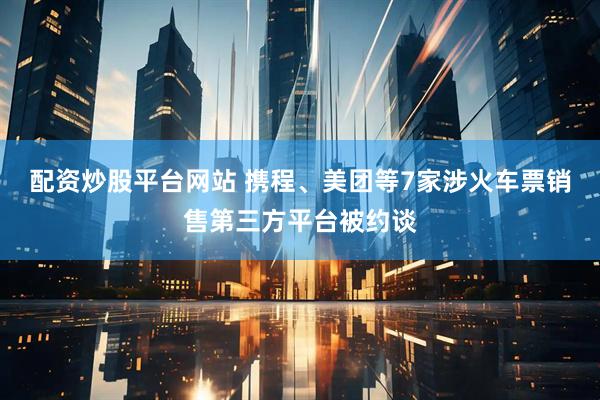 配资炒股平台网站 携程、美团等7家涉火车票销售第三方平台被约谈